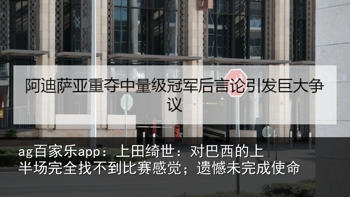ag百家乐app：上田绮世：对巴西的上半场完全找不到比赛感觉；遗憾未完成使命
