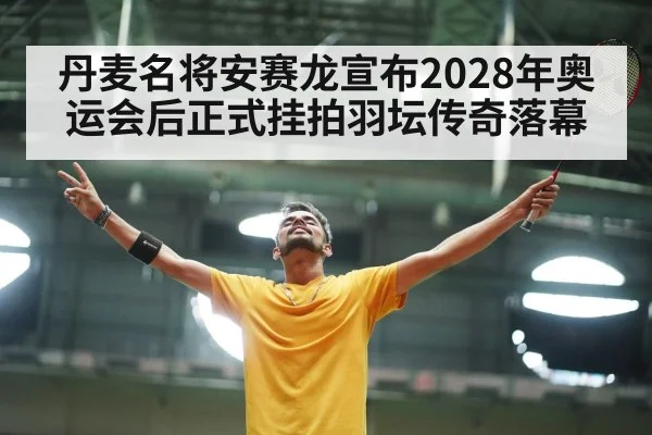 丹麦名将安赛龙宣布2028年奥运会后正式挂拍羽坛传奇落幕