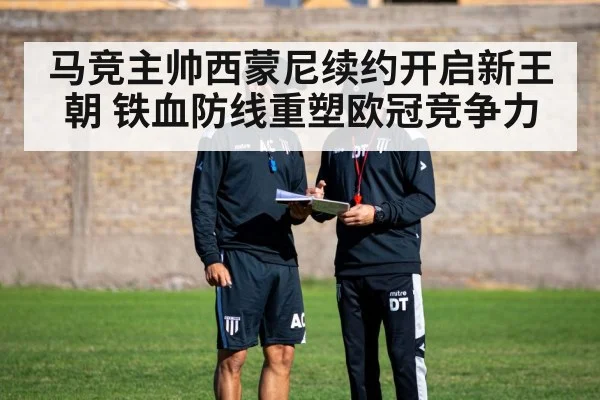 马竞主帅西蒙尼续约开启新王朝 铁血防线重塑欧冠竞争力
