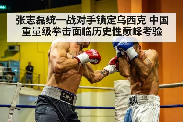 张志磊统一战对手锁定乌西克 中国重量级拳击面临历史性巅峰考验